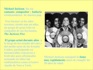 Michael Jackson , fue un  cantante ,  compositor  y  bailarín  estadounidense  de musica pop. Tras formar en los años sesentas, siendo aun un niño, un grupo de gran éxito en compañía de sus hermanos,  The Jackson Five . El grupo actuó durante años   a lo largo de los estados del este y del medio oeste de los Estados Unidos, participando en  innumerables concursos y festivales para aficionados  actuando en sitios tan emblemáticos como el teatro Apollo de Nueva York. Michael Jackson consiguió la  fama muy rapidamente  antes de cumplir los 30 años de edad.  
