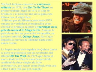 Michael Jackson comenzó su  carrera en solitario  en 1971, con  Got To Be There , su primer trabajo; llegó en 1972 al Top 10 británico y al número uno en su país, esto último con el single Ben. Editó un par de álbumes más hasta 1975, aunque su verdadera consagración como estrella se produjo después de  paricipar en la película musical El Mago de Oz . Aunque la película no fue un gran éxito de taquilla, su director musical,  Quincy Jones , fue el que impulsó la carrera de Michael hasta cotas nunca vistas. La importancia del respaldo de Quincy Jones se puso en evidencia con los resultados del álbum  Off The Wall , de 1979, que daría al nuevo ídolo del Pop la nada despreciable cantidad de cinco singles de éxito consecutivos, con temas como Rock with you o Don´t stop (till you get enough).  