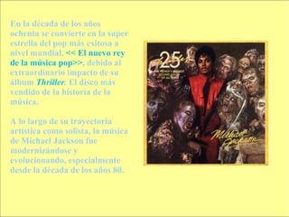 En la década de los años ochenta se convierte en la super estrella del pop más exitosa a nivel mundial,  << El nuevo rey de la música pop>> , debido al extraordinario impacto de su álbum  Thriller .  El disco más vendido de la historia de la música. A lo largo de su trayectoria artística como solista, la música de Michael Jackson fue modernizándose y evolucionando, especialmente desde la década de los años 80. 