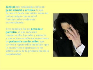 Jackson  fue catalogado como un  genio musical y artístico , lo que demostró desde sus inicios como un  niño-prodigio  con un nivel interpretativo realmente extraordinario.  Pero también fue un  personaje polémico , al que rodearon innumerables leyendas y rumores  y que se vio envuelto en acusaciones de  pederastía con dos niños , que tuvieron repercusión mundial y que le mantuvieron apartado en los últimos años de la primera fila de la popularidad.  
