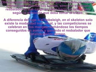 Otra característica importante es que no existe un volante o timón para afrontar las curvas, sino que es propio resbalador el que carga su peso hacia un lado u otro según la dirección que deba tomar el trineo. A diferencia del luge o el bobsleigh, en el skeleton solo existe la modalidad individual, y las competiciones se celebran en dos mangas, sumándose los tiempos conseguidos en ambas y ganando el resbalador que totalice menor tiempo. 