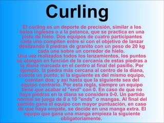 Curling El curling es un deporte de precisión, similar a los bolos ingleses o a la petanca, que se practica en una pista de hielo. Dos equipos de cuatro participantes cada uno compiten entre sí con el objetivo de lanzar deslizando 8 piedras de granito con un peso de 20 kg cada una sobre un corredor de hielo.  Una vez realizados todos los lanzamientos, los puntos se otorgan en función de la cercanía de estas piedras a la diana marcada en el centro al final del pasillo. Por ejemplo, la piedra más cercana al centro de la diana, cuenta un punto; si la siguiente es del mismo equipo, cuentan dos; y así hasta que la siguiente sea del equipo contrario. Por esta regla, siempre un equipo tiene que acabar el "end" con 0. En caso de que no haya piedras en la diana se considera 0-0. Un partido normal se juega de 8 a 10 "ends" o mangas. Al final del partido gana el equipo con mayor puntuación, en caso de que haya empate, se decide en una manga extra. El equipo que gana una manga empieza la siguiente obligatoriamente.   