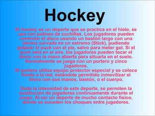 Hockey El hockey es un deporte que se practica en el hielo, se usa con patines de cuchillas. Los jugadores pueden controlar el disco usando un bastón largo con una lámina curvada en un extremo (Stick), pudiendo golpear el puck con el pie, salvo para meter gol. Si el puck está en el aire, los jugadores pueden tocar el disco con la mano abierta para situarla en el suelo. Normalmente se juega con un portero y cinco jugadores. El portero utiliza equipo protector especial y se coloca frente a la red, estándole permitido inmovilizar el disco con sus manos, bastón, o el cuerpo. Dada la intensidad de este deporte, se permiten la sustitución de jugadores continuamente durante el juego. Al ser un deporte de mucho contacto físico, donde se suceden los choques entre jugadores. 