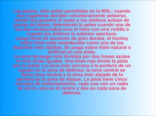 Las peleas, sólo están permitidas en la NHL: cuando dos jugadores deciden voluntariamente pelearse, lanzan los guantes al suelo y los árbitros actúan de jueces de boxeo, deteniendo la pelea cuando uno de los dos involucrados toca el hielo con una rodilla o cuando los árbitros lo estimen oportuno. Juego lleno de acciones de gran dureza, el hockey sobre hielo está considerado como uno de los deportes más rápidos. Se juega sobre hielo natural o artificial en una pista. La zona de juego está dividida por dos líneas azules en tres áreas iguales. Una línea roja divide la pista por la mitad. La zona más cercana a la portería de un equipo es la zona de defensa, la zona central se llama zona neutral y la zona más alejada de la portería es la zona de ataque. La pista tiene cinco círculos de enfrentamiento, cada uno con un radio de 4,6 m, uno en el centro y dos en cada zona de defensa. 