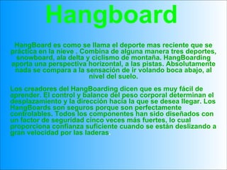 HangBoard es como se llama el deporte mas reciente que se práctica en la nieve . Combina de alguna manera tres deportes, snowboard, ala delta y ciclismo de montaña. HangBoarding aporta una perspectiva horizontal, a las pistas. Absolutamente nada se compara a la sensación de ir volando boca abajo, al nivel del suelo. Los creadores del HangBoarding dicen que es muy fácil de aprender. El control y balance del peso corporal determinan el desplazamiento y la dirección hacia la que se desea llegar. Los HangBoards son seguros porque son perfectamente controlables. Todos los componentes han sido diseñados con un factor de seguridad cinco veces más fuertes, lo cual proporciona confianza suficiente cuando se están deslizando a gran velocidad por las laderas . Hangboard 