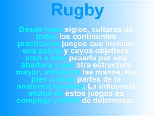Rugby Desde hace  siglos, culturas de  todos  los continentes  practicaron  juegos que incluían  una pelota  y cuyos objetivos  eran o bien  pasarla por una  abertura o por  otra estructura  mayor, utilizando  las manos, los  pies u otras  partes de la  anatomía humana . La influencia  mutua de  estos juegos es  compleja y difícil  de determinar. 