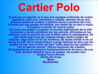 El polo es un deporte en el que dos equipos contrarios de cuatro jugadores cada uno, montados a caballo, intentan llevar una pequeña pelota de madera o plástico hacia la portería del rival, formada por dos postes de mimbre, por medio de un taco o mazo. El objetivo consiste en marcar goles . En todos los golpes el jugador se levanta ligeramente de la silla de montar y queda sostenido por las piernas, afirmadas en los estribos, y por la presión de sus rodillas sobre la cabalgadura. De este modo logra que las caderas tengan cierto margen de rotación, algo menor al de los hombros, de modo similar al de un swing de golf. En la nomenclatura o jerga habitual se dice que los golpes se dan "por el lado del lazo" (lado derecho del caballo) o "por el lado de montar" (flanco izquierdo del caballo) El equipamiento se compone fundamentalmente de taco y de una bola. Existen distintos tipos de golpes, los cuales son: -Golpes hacia delante. -Golpe del revés. -Back. -Backhander. Cartier Polo 