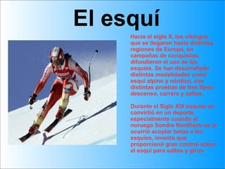 Hacia el siglo X, los vikingos que se llegaron hasta distintas regiones de Europa, en campañas de conquistas, difundieron el uso de los esquíes. Se han desarrollado distintas modalidades como  esquí alpino y nórdico, con distintas pruebas de tres tipos: descenso, carrera y saltos. Durante el Siglo XIX esquiar se convirtió en un deporte, especialmente cuando al noruego Sondre Nordheim se le ocurrió acoplar botas a los esquíes, invento que proporcionó gran control sobre el esquí para saltos y giros.  El esquí 