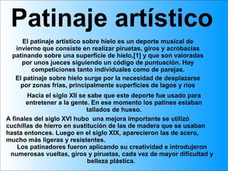 Patinaje artístico El patinaje artístico sobre hielo es un deporte musical de invierno que consiste en realizar piruetas, giros y acrobacias patinando sobre una superficie de hielo,[1] y que son valoradas por unos jueces siguiendo un código de puntuación. Hay competiciones tanto individuales como de parejas. El patinaje sobre hielo surge por la necesidad de desplazarse por zonas frias, principalmente superficies de lagos y ríos Hacia el siglo XII se sabe que este deporte fue usado para entretener a la gente. En ese momento los patines estaban tallados de hueso. A finales del siglo XVI hubo  una mejora importante se utilizó cuchillas de hierro en sustitución de las de madera que se usaban hasta entonces. Luego en el siglo XIX, aparecieron las de acero, mucho más ligeras y resistentes.  Los patinadores fueron aplicando su creatividad e introdujeron numerosas vueltas, giros y piruetas, cada vez de mayor dificultad y belleza plástica.  