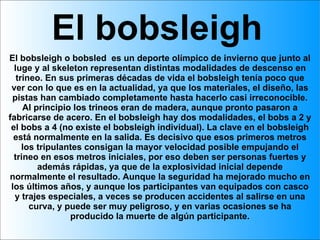 El bobsleigh El bobsleigh o bobsled  es un deporte olímpico de invierno que junto al luge y al skeleton representan distintas modalidades de descenso en trineo. En sus primeras décadas de vida el bobsleigh tenía poco que ver con lo que es en la actualidad, ya que los materiales, el diseño, las pistas han cambiado completamente hasta hacerlo casi irreconocible. Al principio los trineos eran de madera, aunque pronto pasaron a fabricarse de acero. En el bobsleigh hay dos modalidades, el bobs a 2 y el bobs a 4 (no existe el bobsleigh individual). La clave en el bobsleigh está normalmente en la salida. Es decisivo que esos primeros metros los tripulantes consigan la mayor velocidad posible empujando el trineo en esos metros iniciales, por eso deben ser personas fuertes y además rápidas, ya que de la explosividad inicial depende normalmente el resultado. Aunque la seguridad ha mejorado mucho en los últimos años, y aunque los participantes van equipados con casco y trajes especiales, a veces se producen accidentes al salirse en una curva, y puede ser muy peligroso, y en varias ocasiones se ha producido la muerte de algún participante. 