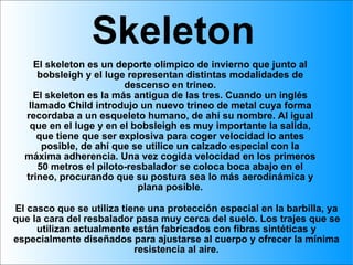 Skeleton El skeleton es un deporte olímpico de invierno que junto al bobsleigh y el luge representan distintas modalidades de descenso en trineo. El skeleton es la más antigua de las tres. Cuando un inglés llamado Child introdujo un nuevo trineo de metal cuya forma recordaba a un esqueleto humano, de ahí su nombre. Al igual que en el luge y en el bobsleigh es muy importante la salida, que tiene que ser explosiva para coger velocidad lo antes posible, de ahí que se utilice un calzado especial con la máxima adherencia. Una vez cogida velocidad en los primeros 50 metros el piloto-resbalador se coloca boca abajo en el trineo, procurando que su postura sea lo más aerodinámica y plana posible. El casco que se utiliza tiene una protección especial en la barbilla, ya que la cara del resbalador pasa muy cerca del suelo. Los trajes que se utilizan actualmente están fabricados con fibras sintéticas y especialmente diseñados para ajustarse al cuerpo y ofrecer la mínima resistencia al aire. 
