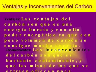 Ventajas:  Las ventajas del carbón son que es una energía barata y con alto poder energético ya que con poco volumen de carbón se consigue mucha energía. Inconvenientes:  Los  inconvenientes  del carbón son que es bastante contaminante, y que las minas de las que se extraen ofrecen poca seguridad a los trabajadores, y los accidentes son habituales. 