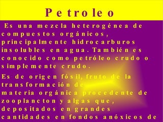 Es una   mezcla   heterogénea  de  compuestos orgánicos , principalmente  hidrocarburos   insolubles  en  agua . También es conocido como petróleo crudo o simplemente crudo. Es de origen  fósil , fruto de la transformación de  materia orgánica  procedente de  zooplancton  y  algas  que, depositados en grandes cantidades en fondos  anóxicos  de  mares  o zonas  lacustres  del  pasado geológico , fueron posteriormente  enterrados  bajo pesadas capas de  sedimentos . 