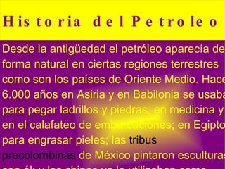 Desde la antigüedad el petróleo aparecía de forma natural en ciertas regiones terrestres como son los países de Oriente Medio. Hace 6.000 años en  Asiria  y en  Babilonia  se usaba para pegar ladrillos y piedras, en medicina y en el calafateo de embarcaciones; en  Egipto , para engrasar pieles; las  tribus precolombinas  de  México  pintaron esculturas con él; y los chinos ya lo utilizaban como combustible. 
