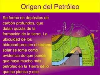 Se formó en depósitos de carbón profundos, que datan quizás de la  formación de la tierra . La ubicuidad de los hidrocarburos en el sistema solar se toma como evidencia de que puede que haya mucho más petróleo en la Tierra de lo que se piensa y ese petróleo puede tener origen en la emigración de los fluidos carboníferos hacia regiones superiores del  manto . 