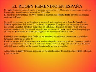 EL RUGBY FEMENINO EN ESPAÑA El  rugby  femenino en nuestro país va ganando espacio. En 1913 las mujeres jugaban en secreto en los colegios. Actualmente existen más de 200 clubes. El paso más importante fue en 1994, cuando la Internacional  Rugby Board  aprobó a las mujeres dentro de la Unión. Se inició por primera vez en España en el campo de entrenamiento de la  Escuela Superior de Madrid  a principios de los años 70. Se formó un grupo de 20 mujeres que entrenaban dos veces por semana y jugaban partiditos entre ellas. En Cataluña, a finales de los años 70, un grupo de mujeres estudiantes de Educación Física, deciden entrenarse al  rugby  con el masculino para jugar en serio. La  Federación Catalana de Rugby  no las reconoció hasta el año 1983. En Galicia tiene su origen hacia finales de los años 90 y en Andalucía comenzó en la ciudad de Granada a finales de los años 70. En el Europeo de 1997, España demostró su clase al quedar en tercera posición. España se clasificó para el Campeonato del Mundo en Ámsterdam donde obtuvo un 7º puesto. En la Copa del Mundo del 2002, que se celebró en Barcelona, España acabó en octava posición. Actualmente el  rugby  femenino es uno de los mejores baluartes de promoción del  rugby  en España y está evolución. 
