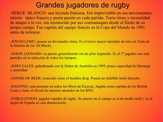 Grandes jugadores de rugby -SERGE  BLANCO: una leyenda francesa. Era imprevisible en sus movimientos, talento  típico francés y ponía pasión en cada partido. Tenía ritmo y mentalidad de ataque a la vez, era reconocido por sus contraataques desde el fondo de su propio campo. Fue capitán del equipo francés en la Copa del Mundo de 1991 antes de retirarse. -JONAH LOMU: poseía un devastador ritmo. Es el tercer mayor anotador de tries en Tests de la historia de los All Blacks. -JASON LEONARD: su puesto generalmente era de pilar izquierdo. Es el 2º jugador con más partidos en la selección de todos los tiempos. -JOHN EALES: galardonado con la Orden de Australia en 1999, posee capacidad de liderazgo y serenidad. -JANNIE DE BEER: conocido como el hombre drop. Poseía un infalible botín derecho. -HASTING: está presente en todos los libros de Escocia. Jugaba como capitán de los British Lions y tiene el récord de máximo anotador de los RWC. -PABLO FEIJOO: jugador español de rugby. Su puesto en el campo es el de medio melé y es el mejor de España en esta demarcación. 