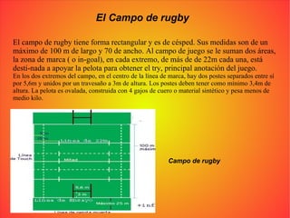 El Campo de rugby El campo de rugby tiene forma rectangular y es de césped. Sus medidas son de un máximo de 100 m de largo y 70 de ancho. Al campo de juego se le suman dos áreas, la zona de marca ( o in-goal), en cada extremo, de más de de 22m cada una, está desti-nada a apoyar la pelota para obtener el try, principal anotación del juego. En los dos extremos del campo, en el centro de la línea de marca, hay dos postes separados entre sí por 5,6m y unidos por un travesaño a 3m de altura. Los postes deben tener como mínimo 3,4m de altura. La pelota es ovalada, construida con 4 gajos de cuero o material sintético y pesa menos de medio kilo. Campo de rugby 