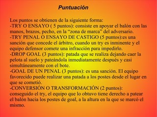 Puntuación Los puntos se obtienen de la siguiente forma: -TRY O ENSAYO ( 5 puntos): consiste en apoyar el balón con las manos, brazos, pecho, en la “zona de marca” del adversario. -TRY PENAL O ENSAYO DE CASTIGO (5 puntos):es una sanción que concede el árbitro, cuando un try es inminente y el equipo defensor comete una infracción para impedirlo. -DROP GOAL (3 puntos): patada que se realiza dejando caer la pelota al suelo y pateándola inmediatamente después y casi simultáneamente con el bote. -GOAL DE UN PENAL (3 puntos): es una sanción. El equipo favorecido puede realizar una patada a los postes desde el lugar en que se cometió. -CONVERSIÓN O TRANSFORMACIÓN (2 puntos): conseguido el try, el equipo que lo obtuvo tiene derecho a patear el balón hacia los postes de goal, a la altura en la que se marcó el mismo. 