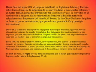 Hacia final del siglo XIX  el juego se estableció en Inglaterra, Irlanda y Escocia, sobre todo a través de la influencia de las universidades y las escuelas públicas, y en Gales del Sur, donde fue introducido por los mineros y casi se convirtió en un sustituto de la religión. Estos cuatro países formaron la base del torneo de selecciones más importante del mundo, el Torneo de las Cinco Naciones, la quinta es Francia, que se unió después, que goza de una gran tradición y prestigio internacional. Desde 1875 la mayoría de los partidos se jugaban por equipos de quince jugadores pero las alineaciones variaban. En aquella época había diez delanteros, dos medios atacantes y tres zagueros, que eran sobre todo defensivos. Un gran cambio fue pasar  a un zaguero defensor a jugar con los medios ( que se convirtió en el primer tres cuartos). Hacia 1880 era normal tener dos medios, nueve delanteros, tres cuartos ( a menudo llamado treses) y un zaguero. Después, se introdujo un tres cuartos más y la melé se estableció en ocho delanteros. No obstante, la puesta en acción de una melé todavía varió. Sobre 1930 el equipo de Nueva Zelanda jugaba con una formación 2-3-2 con sólo dos hombres en la fila frontal . En 1906 en París , el  rugby  tuvo su debut internacional con el match que disputaron Inglaterra y Francia, con la victoria de Inglaterra de 35 a 8. 