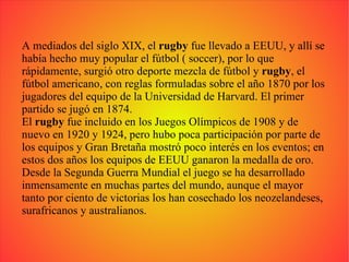 A mediados del siglo XIX, el  rugby  fue llevado a EEUU, y allí se había hecho muy popular el fútbol ( soccer), por lo que rápidamente, surgió otro deporte mezcla de fútbol y  rugby , el fútbol americano, con reglas formuladas sobre el año 1870 por los jugadores del equipo de la Universidad de Harvard. El primer partido se jugó en 1874. El  rugby  fue incluido en los Juegos Olímpicos de 1908 y de nuevo en 1920 y 1924, pero hubo poca participación por parte de los equipos y Gran Bretaña mostró poco interés en los eventos; en estos dos años los equipos de EEUU ganaron la medalla de oro. Desde la Segunda Guerra Mundial el juego se ha desarrollado inmensamente en muchas partes del mundo, aunque el mayor tanto por ciento de victorias los han cosechado los neozelandeses, surafricanos y australianos. 