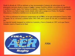 Desde la década de 1950 en adelante se han incrementado el número de selecciones de las principales naciones donde se juega al  rugby  ( aunque Suráfrica debido a su política de apartheid) y también Canadá, Japón, Fiji, Samoa Occidental y Argentina. Francia comenzó a producir equipos muy fuertes y en Italia el juego creció, donde sobre todo se juega en el Norte. En España, Dinamarca y Zimbabwe también tuvo un desarrollo notable. En 1954 se realizaron los primeros campeonatos de la  FIRA , en los que participaron Francia, Italia y España. No se volvieron a celebrar hasta 1965-1966, pero a partir de este año, se celebraron cada año. La copa del mundo inaugural se celebró en Australia y Nueva Zelanda en 1987, en la que Nueva Zelanda venció a Francia en la final. FIRA 