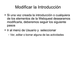 Modificar la Introducción Si una vez creada la introducción o cualquiera de los elementos de la Webquest desearamos modificarla, deberemos seguir los siguiente pasos Ir al menú de Usuario y  seleccionar Ver, editar o borrar alguna de las actividades 