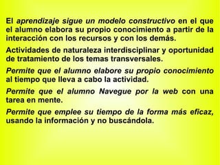 El  aprendizaje sigue un modelo constructivo  en el que el alumno elabora su propio conocimiento a partir de la interacción con los recursos y con los demás. Actividades de naturaleza interdisciplinar y oportunidad de tratamiento de los temas transversales. Permite que el alumno elabore su propio conocimiento  al tiempo que lleva a cabo la actividad. Permite que el alumno Navegue por la web  con una tarea en mente.  Permite que emplee su tiempo de la forma más eficaz,  usando la información y no buscándola. 