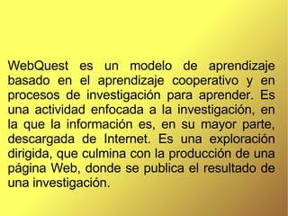WebQuest es un modelo de aprendizaje basado en el aprendizaje cooperativo y en procesos de investigación para aprender. Es una actividad enfocada a la investigación, en la que la información es, en su mayor parte, descargada de Internet. Es una exploración dirigida, que culmina con la producción de una página Web, donde se publica el resultado de una investigación.  