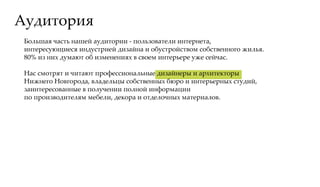 Аудитория
 Большая часть нашей аудитории - пользователи интернета,
 интересующиеся индустрией дизайна и обустройством собственного жилья.
 80% из них думают об изменениях в своем интерьере уже сейчас.

 Нас смотрят и читают профессиональные дизайнеры и архитекторы
 Нижнего Новгорода, владельцы собственных бюро и интерьерных студий,
 заинтересованные в получении полной информации
 по производителям мебели, декора и отделочных материалов.
 