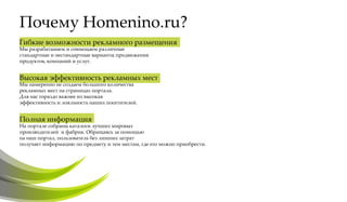 Почему Homenino.ru?
Гибкие возможности рекламного размещения
Мы разрабатываем и совмещаем различные
стандартные и нестандартные варианты продвижения
продуктов, компаний и услуг.


Высокая эффективность рекламных мест
Мы намеренно не создаем большого количества
рекламных мест на страницах портала.
Для нас гораздо важнее их высокая
эффективность и лояльность наших посетителей.


Полная информация
На портале собраны каталоги лучших мировых
производителей и фабрик. Обращаясь за помощью
на наш портал, пользователь без лишних затрат
получает информацию по предмету и тем местам, где его можно приобрести.
 