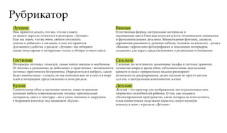 Рубрикатор
Лучшее                                                            Ванные
Нам нравится думать, что все, что вы узнаете                      Естественные формы, натуральные материалы и
на нашем портале, относится к категории «Лучшее».                 насыщенные цвета блестяще комплектуются техническими новинками
Еще мы знаем, что вы очень любите составлять                      и функциональными деталями. Миниатюрные фонтаны, джакузи,
списки и добавлять в закладки, и нам это нравится.                деревянные раковины и душевые кабины, похожие на космолет - раздел
Для вашего удобства, в разделе «Лучшее» мы собираем               «Ванные» переполнен фотографиями и описаниям интерьеров,
самые популярные и интересные статьи и обзоры со всего сайта.     созданных для игры с представлениями о релаксации и очищении.


Гостиные                                                          Спальни
Интерьеры гостиных, пожалуй, самые впечатляющие и необычные.      Сложные, но эстетически заманчивые шкафы и системы хранения,
От богатых и роскошных до небольших и практичных – возможности    пушистые ковры и яркие обои, соблазнительные двуспальные
гостиных практически безграничны. Определиться и выбрать, какой   кровати и окна с прекрасными видами расширяют
будет именно ваша - сложно, но мы поможем вам не утонуть в море   возможности декорирования, делая спальню не просто местом
идей и интерьеров, представленных в этом разделе.                 для сна, а центральным компонентом жизни.

Кухни                                                             Детские
Удивительные обои и настенные панели, ловко встроенная            Детская – это простор для воображения, место реализации всех
кухонная мебель и высококлассная техника, оригинальные            творческих способностей ребенка. О том, как создавать
материалы, цвета и текстуры – все с умом смешаны и закручены      сбалансированное пространство, какие материалы использовать,
в бодрящем коктейле под названием «Кухня».                        и как совместными поделками украсить самую шумную
                                                                  комнату в доме – в разделе «Детские».
 