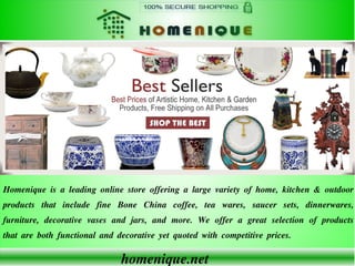 homenique.net
Homenique is a leading online store offering a large variety of home, kitchen & outdoor
products that include fine Bone China coffee, tea wares, saucer sets, dinnerwares,
furniture, decorative vases and jars, and more. We offer a great selection of products
that are both functional and decorative yet quoted with competitive prices.
 