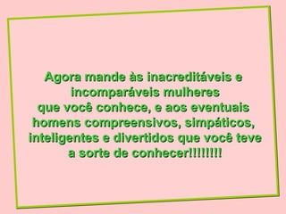 Agora mande às inacreditáveis e
        incomparáveis mulheres
  que você conhece, e aos eventuais
 homens compreensivos, simpáticos,
inteligentes e divertidos que você teve
       a sorte de conhecer!!!!!!!!
 