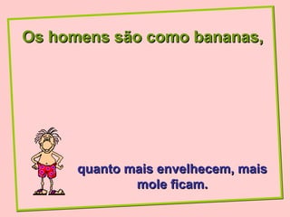 Os homens são como bananas,




      quanto mais envelhecem, mais
              mole ficam.
 