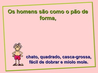 Os homens são como o pão de
          forma,




      chato, quadrado, casca-grossa,
       fácil de dobrar e miolo mole.
 