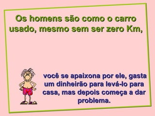 Os homens são como o carro
usado, mesmo sem ser zero Km,




       você se apaixona por ele, gasta
       um dinheirão para levá-lo para
       casa, mas depois começa a dar
                 problema.
 