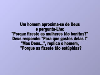Um homem aproxima-se de Deus e pergunta-Lhe:  "Porque fizeste as mulheres tão bonitas?" Deus responde: "Para que gostes delas !" "Mas Deus...", replica o homem, "Porque as fizeste tão estúpidas? 