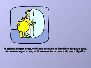 As solteiras chegam a casa, verificam o que existe no frigorífico e vão para a cama. As casadas chegam a casa, verificam o que têm na cama e vão para o frigorífico 