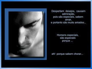 Despertam  desejos,  causam admiração, pois são especiais, sabem  amar, e portanto são muito amados... Homens especiais, são especiais porque ...   ah!  porque sabem chorar...   