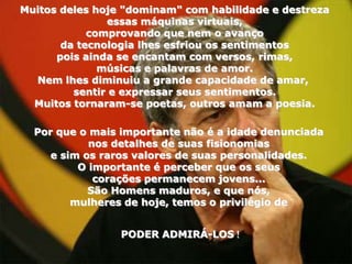 Muitos deles hoje "dominam" com habilidade e destreza
               essas máquinas virtuais,
            comprovando que nem o avanço
       da tecnologia lhes esfriou os sentimentos
      pois ainda se encantam com versos, rimas,
              músicas e palavras de amor.
  Nem lhes diminuiu a grande capacidade de amar,
         sentir e expressar seus sentimentos.
  Muitos tornaram-se poetas, outros amam a poesia.

  Por que o mais importante não é a idade denunciada
            nos detalhes de suas fisionomias
     e sim os raros valores de suas personalidades.
          O importante é perceber que os seus
             corações permanecem jovens...
            São Homens maduros, e que nós,
         mulheres de hoje, temos o privilégio de


                 PODER ADMIRÁ-LOS !
 