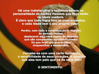 Há uma indisfarçável e sedutora beleza na
personalidade de muitos Homens que hoje estão
               na idade madura.
 É claro que toda regra tem as suas exceções,
     e cada idade tem o seu próprio valor.

    Porém, com toda a consideração e respeito
                às demais idades,
      destacarei aqui uma classe de Homens
      que são companhias agradabilíssimas:
           Os que hoje são quarentões,
            cinquentões e sessentões.


      Percebe-se com uma certa facilidade,
  a sensibilidade de seus corações, a devoção
     que eles tem pelo que há de mais belo:

               O SENTIMENTO.
 