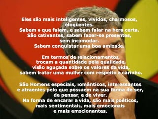 Eles são mais inteligentes, vividos, charmosos,
                   eloqüentes.
Sabem o que falam, e sabem falar na hora certa.
   São cativantes, sabem fazer-se presentes,
                 sem incomodar.
      Sabem conquistar uma boa amizade.

          Em termos de relacionamentos,
       trocam a quantidade pela qualidade,
     visão aguçada sobre os valores da vida,
 sabem tratar uma mulher com respeito e carinho.

 São Homens especiais, românticos, interessantes
e atraentes pelo que possuem na sua forma de ser,
               de pensar, e de viver.
  Na forma de encarar a vida, são mais poéticos,
       mais sentimentais, mais emocionais
               e mais emocionantes.
 