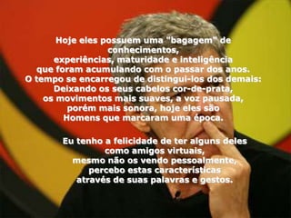 Hoje eles possuem uma "bagagem" de
                  conhecimentos,
      experiências, maturidade e inteligência
   que foram acumulando com o passar dos anos.
O tempo se encarregou de distingui-los dos demais:
      Deixando os seus cabelos cor-de-prata,
    os movimentos mais suaves, a voz pausada,
          porém mais sonora, hoje eles são
         Homens que marcaram uma época.

       Eu tenho a felicidade de ter alguns deles
                como amigos virtuais,
         mesmo não os vendo pessoalmente,
             percebo estas características
          através de suas palavras e gestos.
 