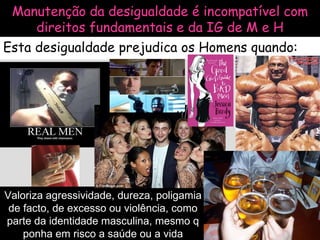 Manutenção da desigualdade é incompatível com direitos fundamentais e da IG de M e H Esta desigualdade prejudica os Homens quando: Valoriza agressividade, dureza, poligamia de facto, de excesso ou violência, como parte da identidade masculina, mesmo q ponha em risco a saúde ou a vida 
