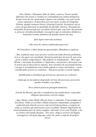 – Este, Senhor, é Menahem, filho de Adod, o ourives. Possui ouvidos
   diferentes dos nossos e costuma ser contemplado por sonhos milagrosos.
  Escuta vozes do céu, anunciando o futuro com exatidão, e no sono recebe
     avisos espantosos. Já descobriu, por esse meio, as jóias de Pompônia
  Fabrina, quando romanos ilustres visitaram Cesareia. Incontáveis são os
  casos em que funcionou na qualidade de adivinho vitorioso. Passando por
Jerusalém, foi procuração por sacerdotes ilustres que, com êxito, lhe puseram
 à, prova as estranhas faculdades. Leu papiros que se achavam a distância e
           transmitiu recados autênticos de grandes mortos da raça.

                       Após ligeiro intervalo acentuou:

                – Não seria ele valioso colaborador para nós?

    O Cristo fixou. o olhar lúcido no apresentado e Menahem se explicou:

– Sim, realmente ouço vozes do céu e resolvo em sonho diversos problemas,
acerca, dos quais sou consultado. Desejaria participar da nova fé, mas estou
  preso a muitos compromissos. Não poderia vir assiduamente... Meu sogro
Efraim, o mercador de perfumes, é riquíssimo e está prestes a descansar com
os nossos que já desceram ao repouso. Sou o herdeiro de sua grande fortuna
e sei que se escandalizará com a minha adesão à crença renovadora... assim
 considerando, preciso ser cauteloso... Não posso perder o enorme legado...

     Identificando a estranheza que provocava, apressou-se a reforçar:

  – Ainda que eu me pudesse desprender de bens tão preciosos, precisaria
                     atender à mulher e aos filhos...

                Novo silêncio pesou na paisagem doméstica.

 À frente do Messias, que não se manifestava em sentido direto, o pescador
                  diligente apresentou o terceiro amigo:

 – Aqui, Mestre, temos Moab, filho de Josué, o cultivador. É um prodígio nas
  Escrituras. Todos os escribas o olham invejosos e despeitados, porquanto é
    conhecido pelo dom de escrever com incrível desenvoltura, a respeito de
  todos os assuntos que interessam o povo escolhido. Homens importantes de
Israel formulam para ele vários enigmas, referentes à Lei e aos Profetas, e ele
   os resolve com triunfo absoluto... Por vezes, chega a escrever em línguas
     estrangeiras e há quem diga que, sobre ele, paira o espírito do próprio
                                    Jeová...
 