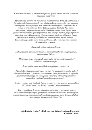 Calou-se o apóstolo e, no ambiente pesado que se abateu na sala, o escriba
                           milagroso esclareceu:

– Efetivamente, escrevo em misteriosas circunstâncias. Uma luz semelhante a
 fogo desce do firmamento sobre as minhas mãos e encho rolos enormes com
   instruções e descrições que nem eu mesmo sei entender... Proponho-me a
      seguir os princípios do Reino Celeste, aqui na Galileia. Não posso,
    entretanto, comprometer-me muito. Na cidade santa, estou ligado a um
grande revolucionário que me prometeu alto encargo político, logo depois de
  assassinarmos o Procurador e eliminar alguns patrícios influentes. Quero
     aproveitar as minhas faculdades na restauração de nossos direitos...
  Conquistarei posição, ouro, fama, evidência... Por isso, não posso aceitar
                            deveres muito extensos...

                     A quietude voltou mais envolvente.

  André, todavia, ansioso por situar os novos elementos no colégio galileu,
                            perguntou ao Cristo:

    – Mestre não estás procurando associados para o serviço redentor?
                       Admitirás os nossos amigos.

          Jesus, porém, com serenidade complacente, esclareceu:

 – Não, André! Sigam nossos irmãos em paz. Por enquanto, o roteiro deles é
 diferente do nosso. O primeiro estacionou na situação lucrativa, o segundo
    aguarda uma herança em ouro, prata e pedras e o terceiro permanece
               caçando a gloria efêmera do poder humano!...

– Senhor – ponderou o irmão de Pedro –, mas é preciso lembrar que um deles
        “vê”, outro “ouve” e o último “escreve”, milagrosamente...

    – Sim – considerou Jesus, terminando a entrevista –, no mundo sempre
 existiram homens prodígios, portadores de maravilhosos dons que estragam
inadvertidamente, mas, acima deles, estou procurando quem deseje trabalhar
                    na execução da vontade de Nosso Pai.




        pelo Espírito Irmão X - Do livro: Luz Acima, Médium: Francisco
                                                       Cândido Xavier.
 