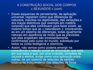 A CONSTRUÇA CONSTRUÇÃOÃO SOCIAL DOS CORPOSSOCIAL DOS CORPOS
« SEXUADOS » (cont)« SEXUADOS » (cont)
• Esses esquemas de pensamento, de aplicação
universal, registram como que diferenças de
natureza, inscritas na objetividade, das variações e
dos traços distintivos (por exemplo em matéria
corporal) que eles contribuem para fazer existir, ao
mesmo tempo que as « naturalizam », inscrevendo-
as em um sistema de diferenças, todas igualmente
naturais em aparência de modo que as previsões
que elas engedram são incessantemente
confirmadas pelo curso do mundo, sobretudo por
todos os ciclos biológicos e cósmicos.
• Assim, não vemos como poderia emergir na
consciência a relação social de dominação que está
em sua base e que, por uma inversão completa de
causas e efeitos, surge como uma aplicação entre
outras, de um sistema de relações de sentido
totalmente independente das relações de força.
 