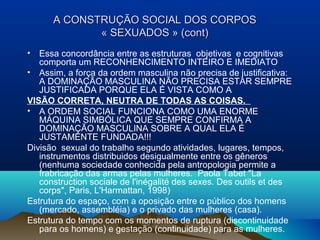 A CONSTRUÇA CONSTRUÇÃOÃO SOCIAL DOS CORPOSSOCIAL DOS CORPOS
« SEXUADOS » (cont)« SEXUADOS » (cont)
• Essa concordância entre as estruturas objetivas e cognitivas
comporta um RECONHENCIMENTO INTEIRO E IMEDIATO
• Assim, a força da ordem masculina não precisa de justificativa:
A DOMINAÇÃO MASCULINA NÃO PRECISA ESTAR SEMPRE
JUSTIFICADA PORQUE ELA É VISTA COMO A
VISÃO CORRETA, NEUTRA DE TODAS AS COISAS.
• A ORDEM SOCIAL FUNCIONA COMO UMA ENORME
MÁQUINA SIMBÓLICA QUE SEMPRE CONFIRMA A
DOMINAÇÃO MASCULINA SOBRE A QUAL ELA É
JUSTAMENTE FUNDADA!!!
Divisão sexual do trabalho segundo atividades, lugares, tempos,
instrumentos distribuidos desigualmente entre os gêneros
(nenhuma sociedade conhecida pela antropologia permite a
frabricação das armas pelas mulheres. Paola Tabet "La
construction sociale de l'inégalité des sexes. Des outils et des
corps", Paris, L'Harmattan, 1998)
Estrutura do espaço, com a oposição entre o público dos homens
(mercado, assembléia) e o privado das mulheres (casa).
Estrutura do tempo com os momentos de ruptura (discontinuidade
para os homens) e gestação (continuidade) para as mulheres.
 