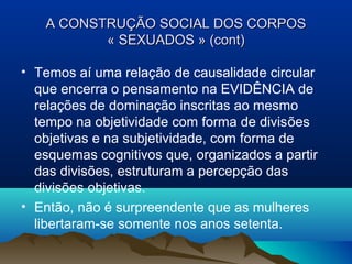 A CONSTRUÇA CONSTRUÇÃOÃO SOCIAL DOS CORPOSSOCIAL DOS CORPOS
« SEXUADOS » (cont)« SEXUADOS » (cont)
• Temos aí uma relação de causalidade circular
que encerra o pensamento na EVIDÊNCIA de
relações de dominação inscritas ao mesmo
tempo na objetividade com forma de divisões
objetivas e na subjetividade, com forma de
esquemas cognitivos que, organizados a partir
das divisões, estruturam a percepção das
divisões objetivas.
• Então, não é surpreendente que as mulheres
libertaram-se somente nos anos setenta.
 